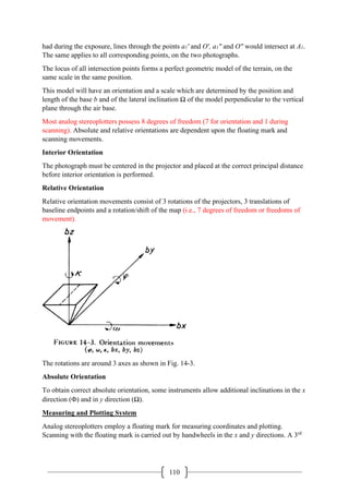 110
had during the exposure, lines through the points a1' and O', a1" and O" would intersect at A1.
The same applies to all corresponding points, on the two photographs.
The locus of all intersection points forms a perfect geometric model of the terrain, on the
same scale in the same position.
This model will have an orientation and a scale which are determined by the position and
length of the base b and of the lateral inclination Ω of the model perpendicular to the vertical
plane through the air base.
Most analog stereoplotters possess 8 degrees of freedom (7 for orientation and 1 during
scanning). Absolute and relative orientations are dependent upon the floating mark and
scanning movements.
Interior Orientation
The photograph must be centered in the projector and placed at the correct principal distance
before interior orientation is performed.
Relative Orientation
Relative orientation movements consist of 3 rotations of the projectors, 3 translations of
baseline endpoints and a rotation/shift of the map (i.e., 7 degrees of freedom or freedoms of
movement).
The rotations are around 3 axes as shown in Fig. 14-3.
Absolute Orientation
To obtain correct absolute orientation, some instruments allow additional inclinations in the x
direction (Φ) and in y direction (Ω).
Measuring and Plotting System
Analog stereoplotters employ a floating mark for measuring coordinates and plotting.
Scanning with the floating mark is carried out by handwheels in the x and y directions. A 3rd
 
