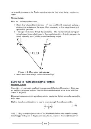 111
movement is necessary for the floating mark to achieve the right height above a point on the
model.
Viewing System
There are 3 methods of observation:
1. Direct observations of the projections – It’s only possible with instruments applying a
direct optical projection on the screen. Observations may be done using the anaglyph
system with spectacles.
2. Telescopic observations through the camera lens – This was necessitated due to poor
technologies which resulted in poorly illuminated diapositives. Use of telescopes with
inbuilt measuring marks enabled perception of sharp images.
3. Direct observation through a binocular microscope
Systems in Photogrammetric Plotters
Projection Systems
Diapositives of a stereopair are placed in projectors and illuminated from above. Light rays
are projected through the projector objective lenses and intercepted below on the reflecting
surface of the platen.
The projection systems of this type of stereoplotter require that the instruments be operated in
a dark room.
The lens formula must be satisfied in order to obtain a sharply focused stereomodel.
In Eq. (12-1), p is the principal distance of the projectors (distance from diapositive image
plane to upper nodal point of the projector lens), h is the projection distance (distance from
 