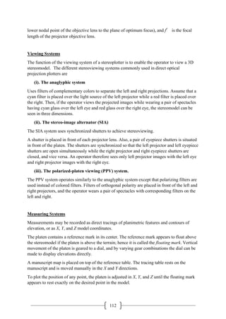 112
lower nodal point of the objective lens to the plane of optimum focus), and f′ is the focal
length of the projector objective lens.
Viewing Systems
The function of the viewing system of a stereoplotter is to enable the operator to view a 3D
stereomodel. The different stereoviewing systems commonly used in direct optical
projection plotters are
(i). The anaglyphic system
Uses filters of complementary colors to separate the left and right projections. Assume that a
cyan filter is placed over the light source of the left projector while a red filter is placed over
the right. Then, if the operator views the projected images while wearing a pair of spectacles
having cyan glass over the left eye and red glass over the right eye, the stereomodel can be
seen in three dimensions.
(ii). The stereo-image alternator (SIA)
The SIA system uses synchronized shutters to achieve stereoviewing.
A shutter is placed in front of each projector lens. Also, a pair of eyepiece shutters is situated
in front of the platen. The shutters are synchronized so that the left projector and left eyepiece
shutters are open simultaneously while the right projector and right eyepiece shutters are
closed, and vice versa. An operator therefore sees only left projector images with the left eye
and right projector images with the right eye.
(iii). The polarized-platen viewing (PPV) system.
The PPV system operates similarly to the anaglyphic system except that polarizing filters are
used instead of colored filters. Filters of orthogonal polarity are placed in front of the left and
right projectors, and the operator wears a pair of spectacles with corresponding filters on the
left and right.
Measuring Systems
Measurements may be recorded as direct tracings of planimetric features and contours of
elevation, or as X, Y, and Z model coordinates.
The platen contains a reference mark in its center. The reference mark appears to float above
the stereomodel if the platen is above the terrain; hence it is called the floating mark. Vertical
movement of the platen is geared to a dial, and by varying gear combinations the dial can be
made to display elevations directly.
A manuscript map is placed on top of the reference table. The tracing table rests on the
manuscript and is moved manually in the X and Y directions.
To plot the position of any point, the platen is adjusted in X, Y, and Z until the floating mark
appears to rest exactly on the desired point in the model.
 