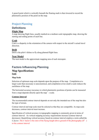 113
A pencil point which is vertically beneath the floating mark is then lowered to record the
planimetric position of the point on the map.
Project Planning
Definitions
Flight Map
A map showing flight lines, usually marked on a medium scale topographic map, showing the
starting and ending points of each line.
Crab
Crab is a disparity in the orientation of the camera with respect to the aircraft’s actual travel
direction.
Drift
Drift is the pilot’s failure to fly along planned flight lines.
Neat Model
The neat model is the approximate mapping area of each stereopair.
Factors Influencing Planning
Map Specifications
Scale
Map Scale
Selection of optimum map scale depends upon the purpose of the map. Compilation at a
larger scale than necessary is uneconomical, and compilation at too small a scale reduces the
usefulness of the map.
The horizontal accuracy (accuracy to which planimetric positions of points can be measured
from a map) depends directly upon the map’s scale.
Contour Interval
The recommended contour interval depends on not only the intended use of the map but also
the type of terrain.
Contour interval and map scale must be selected so that they are compatible. As map scale
decreases, contour interval must increase.
Specification of vertical accuracy in topographic mapping is commonly given in terms of
contour interval. As vertical mapping accuracy requirements increase (contour interval
decreases). Quantifying vertical accuracy based on contour interval employs a term called the
C factor. The C factor is the ratio of the flying height above ground of the photography (H′)
to the contour interval
 