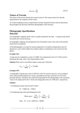114
Nature of Terrain
The nature of the terrain dictates the contour interval. The contour interval is directly
proportional to the steepness of the terrain.
As vertical mapping accuracy requirements increase (required contour interval decreases),
flying height must decrease and hence photographic scale increases.
Photography Specifications
Photo Scale
For topographic mapping, photo scale is usually dictated by the map’s required scale and/or
horizontal and vertical accuracy.
In topographic mapping, the enlargement ratio from photo scale to the scale of the plotted
map must be considered.
Aerial photographic coverage for mosaic preparation or for photo interpretation must be
planned at a scale which enables the smallest objects of importance to be resolved on the
photos.
Example 18-4
A map must be compiled at a scale of 1:6000. If an enlargement ratio of 5 will be used in
producing this map, what is the required photo scale?
Solution Photo scale is one-fifth as large as map scale. Therefore,
1 1
1:30,000
6000 5
photo
S = ×=
Example 18-5
A topographic map having a scale of 200 ft/in with 5-ft contour interval is to be compiled
from contact-printed diapositives using a stereoplotter having a nominal 6-in (152-mm)
principal distance. Determine the required flying height for the photography if the maximum
values to be employed for the C factor and enlargement ratio are 1500 and 5, respectively.
Solution
1. Considering contour interval and C factor:
H′ = 1500(5 ft) = 7500 ft
2. Considering map scale and enlargement ratio:
1 in 1 1 in
Photo scale =
200 5 1000
f
ft ft H
×
= =
′
Thus, H′ = 6 in x 1000 ft/in = 6000ft
 