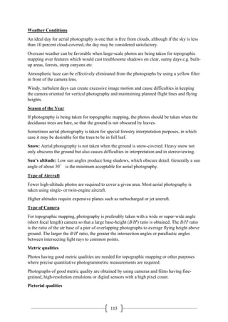 115
Weather Conditions
An ideal day for aerial photography is one that is free from clouds, although if the sky is less
than 10 percent cloud-covered, the day may be considered satisfactory.
Overcast weather can be favorable when large-scale photos are being taken for topographic
mapping over features which would cast troublesome shadows on clear, sunny days e.g. built-
up areas, forests, steep canyons etc.
Atmospheric haze can be effectively eliminated from the photographs by using a yellow filter
in front of the camera lens.
Windy, turbulent days can create excessive image motion and cause difficulties in keeping
the camera oriented for vertical photography and maintaining planned flight lines and flying
heights.
Season of the Year
If photography is being taken for topographic mapping, the photos should be taken when the
deciduous trees are bare, so that the ground is not obscured by leaves.
Sometimes aerial photography is taken for special forestry interpretation purposes, in which
case it may be desirable for the trees to be in full leaf.
Snow: Aerial photography is not taken when the ground is snow-covered. Heavy snow not
only obscures the ground but also causes difficulties in interpretation and in stereoviewing.
Sun’s altitude: Low sun angles produce long shadows, which obscure detail. Generally a sun
angle of about 30° is the minimum acceptable for aerial photography.
Type of Aircraft
Fewer high-altitude photos are required to cover a given area. Most aerial photography is
taken using single- or twin-engine aircraft.
Higher altitudes require expensive planes such as turbocharged or jet aircraft.
Type of Camera
For topographic mapping, photography is preferably taken with a wide or super-wide angle
(short focal length) camera so that a large base-height (B/H') ratio is obtained. The B/H' ratio
is the ratio of the air base of a pair of overlapping photographs to average flying height above
ground. The larger the B/H' ratio, the greater the intersection angles or parallactic angles
between intersecting light rays to common points.
Metric qualities
Photos having good metric qualities are needed for topographic mapping or other purposes
where precise quantitative photogrammetric measurements are required.
Photographs of good metric quality are obtained by using cameras and films having fine-
grained, high-resolution emulsions or digital sensors with a high pixel count.
Pictorial qualities
 