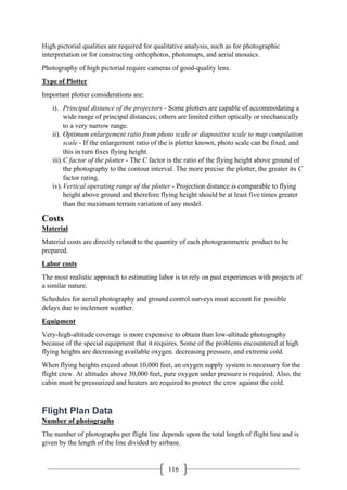 116
High pictorial qualities are required for qualitative analysis, such as for photographic
interpretation or for constructing orthophotos, photomaps, and aerial mosaics.
Photography of high pictorial require cameras of good-quality lens.
Type of Plotter
Important plotter considerations are:
i). Principal distance of the projectors - Some plotters are capable of accommodating a
wide range of principal distances; others are limited either optically or mechanically
to a very narrow range.
ii). Optimum enlargement ratio from photo scale or diapositive scale to map compilation
scale - If the enlargement ratio of the is plotter known, photo scale can be fixed, and
this in turn fixes flying height.
iii).C factor of the plotter - The C factor is the ratio of the flying height above ground of
the photography to the contour interval. The more precise the plotter, the greater its C
factor rating.
iv).Vertical operating range of the plotter - Projection distance is comparable to flying
height above ground and therefore flying height should be at least five times greater
than the maximum terrain variation of any model.
Costs
Material
Material costs are directly related to the quantity of each photogrammetric product to be
prepared.
Labor costs
The most realistic approach to estimating labor is to rely on past experiences with projects of
a similar nature.
Schedules for aerial photography and ground control surveys must account for possible
delays due to inclement weather.
Equipment
Very-high-altitude coverage is more expensive to obtain than low-altitude photography
because of the special equipment that it requires. Some of the problems encountered at high
flying heights are decreasing available oxygen. decreasing pressure, and extreme cold.
When flying heights exceed about 10,000 feet, an oxygen supply system is necessary for the
flight crew. At altitudes above 30,000 feet, pure oxygen under pressure is required. Also, the
cabin must be pressurized and heaters are required to protect the crew against the cold.
Flight Plan Data
Number of photographs
The number of photographs per flight line depends upon the total length of flight line and is
given by the length of the line divided by airbase.
 