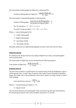 117
The total number of photographs per flight line is determined by;
Number of photographs per flight line =
Length of flight strip
(1 – Pl)sl
+1
The total number of required photographs is determined by;
Number of Photographs =
Total Area To Be Photographed
Net ground coverage per photo
=
A
a
Size of each photo = (1 – Pl) l × (1 - Pw) w
Ground Coverage per photo = s (1 – Pl) l × s (1 - Pw) w
Where s = scale of photograph (f/H)
w = width of photograph
l = length of photograph
Pl = percentage end lap
Pw = percentage side lap
Generally, additional two additional photographs are taken at the end of line for safety.
Flight line spacing
It is defined as the distance between two adjacent flight lines or strips, at the photographic
scale or ground scale.
The total number of flight lines can be calculated by the following equation;
Total number of flight lines =
Width of area (W)
(1 – Pw)sw
+ 1
Exposure interval
The time interval which is a small fraction of a second, during which the diaphragm is open is
called exposure time. A small value of exposure time results in poor illumination and darker
image. But a high value is also problematic since it gives streak in an image instead of a point
while imaging.
Time lag between exposure =
3600×L
S
sec
Where L = Ground distance per photo (1 - Pl)
S = Speed in km/h
The movement allowed on the photograph, when converted to ground scale and divided by
the aircraft speed exposure time, and is normally expressed as 1/t seconds.
 