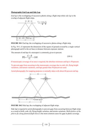 118
Photographic End Lap and Side Lap
End lap is the overlapping of successive photos along a flight strip while side lap is the
overlap of adjacent flight strips.
FIGURE 18-1 End lap, the overlapping of successive photos along a flight strip.
In Fig. 18-1, G represents the dimension of the square of ground covered by a single vertical
photograph and B is the air base or distance between exposure stations
The amount of end lap of a stereopair is commonly given in percent.
If stereoscopic coverage of an area is required, the absolute minimum end lap is 50 percent.
To prevent gaps from occurring in the stereoscopic coverage due to crab, tilt, flying height
variations, and terrain variations, end laps greater than 50 percent are used.
Aerial photography for mapping purposes is normally taken with about 60 percent end lap.
FIGURE 18-2 Side lap, the overlapping of adjacent flight strips.
Side lap is required in aerial photography to prevent gaps from occurring between flight strips
as a result of drift, crab, tilt, flying height variation, and terrain variations. Drift (failure of the
pilot to fly along planned flight lines) is the most common cause for gaps in photo coverage
 