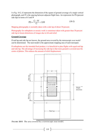 119
I n Fig. 18-2, G represents the dimension of the square of ground coverage of a single vertical
photograph, and W is the spacing between adjacent flight lines. An expression for PS (percent
side lap) in terms of G and W
Mapping photography is normally taken with a side lap of about 30 percent.
Photography for orthophoto or mosaic work is sometimes taken with greater than 30 percent
side lap to lessen distortions of images due to tilt and relief.
Ground Coverage
If end lap and side lap are known, the ground area covered by the stereoscopic neat model
can be determined. The neat model is the approximate mapping area of each stereopair.
If orthophotos are the intended final product, it is beneficial to plan flights with equal end lap
and side lap. The advantage of increasing the side lap is that more ground is covered near the
center of photos. This reduces the amount of relief displacement.
 