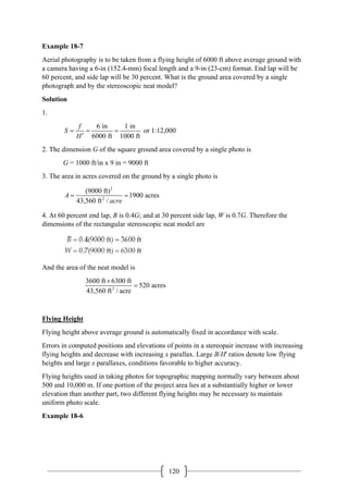 120
Example 18-7
Aerial photography is to be taken from a flying height of 6000 ft above average ground with
a camera having a 6-in (152.4-mm) focal length and a 9-in (23-cm) format. End lap will be
60 percent, and side lap will be 30 percent. What is the ground area covered by a single
photograph and by the stereoscopic neat model?
Solution
1.
6 in 1 in
or 1:12,000
6000 ft 1000 ft
f
S
H
= = =
′
2. The dimension G of the square ground area covered by a single photo is
G = 1000 ft/in x 9 in = 9000 ft
3. The area in acres covered on the ground by a single photo is
2
2
(9000 ft)
1900 acres
43,560 ft /
A
acre
= =
4. At 60 percent end lap, B is 0.4G; and at 30 percent side lap, W is 0.7G. Therefore the
dimensions of the rectangular stereoscopic neat model are
And the area of the neat model is
2
3600 ft 6300 ft
520 acres
43,560 ft / acre
×
=
Flying Height
Flying height above average ground is automatically fixed in accordance with scale.
Errors in computed positions and elevations of points in a stereopair increase with increasing
flying heights and decrease with increasing x parallax. Large B/H' ratios denote low flying
heights and large x parallaxes, conditions favorable to higher accuracy.
Flying heights used in taking photos for topographic mapping normally vary between about
500 and 10,000 m. If one portion of the project area lies at a substantially higher or lower
elevation than another part, two different flying heights may be necessary to maintain
uniform photo scale.
Example 18-6
 