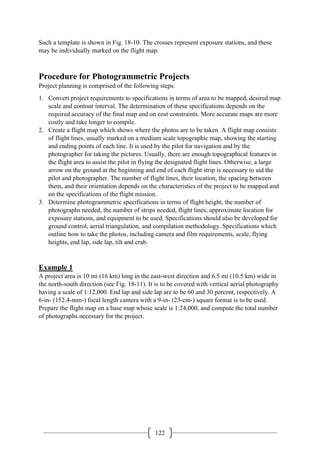 122
Such a template is shown in Fig. 18-10. The crosses represent exposure stations, and these
may be individually marked on the flight map.
Procedure for Photogrammetric Projects
Project planning is comprised of the following steps:
1. Convert project requirements to specifications in terms of area to be mapped, desired map
scale and contour interval. The determination of these specifications depends on the
required accuracy of the final map and on cost constraints. More accurate maps are more
costly and take longer to compile.
2. Create a flight map which shows where the photos are to be taken. A flight map consists
of flight lines, usually marked on a medium scale topographic map, showing the starting
and ending points of each line. It is used by the pilot for navigation and by the
photographer for taking the pictures. Usually, there are enough topographical features in
the flight area to assist the pilot in flying the designated flight lines. Otherwise, a large
arrow on the ground at the beginning and end of each flight strip is necessary to aid the
pilot and photographer. The number of flight lines, their location, the spacing between
them, and their orientation depends on the characteristics of the project to be mapped and
on the specifications of the flight mission.
3. Determine photogrammetric specifications in terms of flight height, the number of
photographs needed, the number of strips needed, flight lines, approximate location for
exposure stations, and equipment to be used. Specifications should also be developed for
ground control, aerial triangulation, and compilation methodology. Specifications which
outline how to take the photos, including camera and film requirements, scale, flying
heights, end lap, side lap, tilt and crab.
Example 1
A project area is 10 mi (16 km) long in the east-west direction and 6.5 mi (10.5 km) wide in
the north-south direction (see Fig. 18-11). It is to be covered with vertical aerial photography
having a scale of 1:12,000. End lap and side lap are to be 60 and 30 percent, respectively. A
6-in- (152.4-mm-) focal length camera with a 9-in- (23-cm-) square format is to be used.
Prepare the flight map on a base map whose scale is 1:24,000, and compute the total number
of photographs necessary for the project.
 