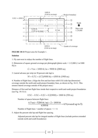 123
FIGURE 18-11 Project area for Example 1.
Solution
1. Fly east-west to reduce the number of flight lines.
2. Dimension of square ground coverage per photograph [photo scale = 1:12,000 (1 in/1000
ft)] is
3. Lateral advance per strip (at 30 percent side lap) is
4. Number of flight lines. (Align the first and last lines with 0.3G (side-lap dimension)
coverage outside the north and south project boundary lines, as shown in Fig. 18-11. This
ensures lateral coverage outside of the project area.)
Distance of first and last flight lines inside their respective north and south project boundaries
(see Fig. 18-11) is
Number of spaces between flight lines:
Number of flight lines = number of spaces + 1 = 6
5. Adjust the percent side lap and flight line spacing.
Adjusted percent side lap for integral number of flight lines (include portion extended
outside north and south boundaries):
 