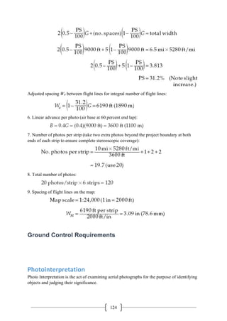 124
Adjusted spacing Wa between flight lines for integral number of flight lines:
6. Linear advance per photo (air base at 60 percent end lap):
7. Number of photos per strip (take two extra photos beyond the project boundary at both
ends of each strip to ensure complete stereoscopic coverage):
8. Total number of photos:
9. Spacing of flight lines on the map:
Ground Control Requirements
Photointerpretation
Photo Interpretation is the act of examining aerial photographs for the purpose of identifying
objects and judging their significance.
 