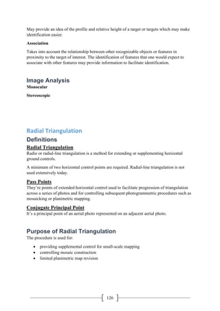 126
May provide an idea of the profile and relative height of a target or targets which may make
identification easier.
Association
Takes into account the relationship between other recognizable objects or features in
proximity to the target of interest. The identification of features that one would expect to
associate with other features may provide information to facilitate identification.
Image Analysis
Monocular
Stereoscopic
Radial Triangulation
Definitions
Radial Triangulation
Radio or radial-line triangulation is a method for extending or supplementing horizontal
ground controls.
A minimum of two horizontal control points are required. Radial-line triangulation is not
used extensively today.
Pass Points
They’re points of extended horizontal control used to facilitate progression of triangulation
across a series of photos and for controlling subsequent photogrammetric procedures such as
mosaicking or planimetric mapping.
Conjugate Principal Point
It’s a principal point of an aerial photo represented on an adjacent aerial photo.
Purpose of Radial Triangulation
The procedure is used for:
• providing supplemental control for small-scale mapping
• controlling mosaic construction
• limited planimetric map revision
 