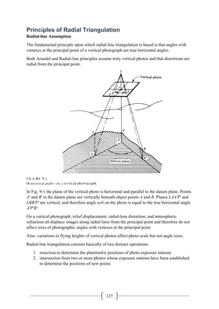 127
Principles of Radial Triangulation
Radial-line Assumption
The fundamental principle upon which radial-line triangulation is based is that angles with
vertexes at the principal point of a vertical photograph are true horizontal angles.
Both Arundel and Radial-line principles assume truly vertical photos and that distortions are
radial from the principal point.
In Fig. 9-1 the plane of the vertical photo is horizontal and parallel to the datum plane. Points
A' and B' in the datum plane are vertically beneath object points A and B. Planes LAA'P' and
LBB'P' are vertical, and therefore angle aob on the photo is equal to the true horizontal angle
A'P'B'.
On a vertical photograph, relief displacement, radial-lens distortion, and atmospheric
refraction all displace images along radial lines from the principal point and therefore do not
affect sizes of photographic angles with vertexes at the principal point.
Also, variations in flying heights of vertical photos affect photo scale but not angle sizes.
Radial-line triangulation consists basically of two distinct operations:
1. resection to determine the planimetric positions of photo exposure stations
2. intersection from two or more photos whose exposure stations have been established
to determine the positions of new points
 