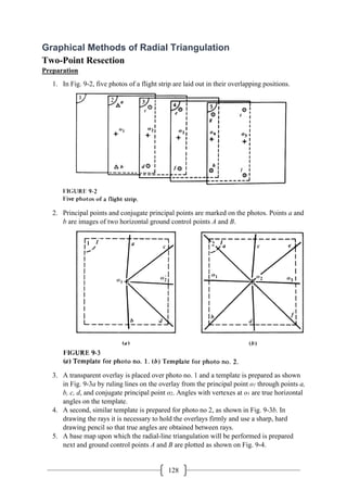 128
Graphical Methods of Radial Triangulation
Two-Point Resection
Preparation
1. In Fig. 9-2, five photos of a flight strip are laid out in their overlapping positions.
2. Principal points and conjugate principal points are marked on the photos. Points a and
b are images of two horizontal ground control points A and B.
3. A transparent overlay is placed over photo no. 1 and a template is prepared as shown
in Fig. 9-3a by ruling lines on the overlay from the principal point o1 through points a,
b, c, d, and conjugate principal point o2. Angles with vertexes at o1 are true horizontal
angles on the template.
4. A second, similar template is prepared for photo no 2, as shown in Fig. 9-3b. In
drawing the rays it is necessary to hold the overlays firmly and use a sharp, hard
drawing pencil so that true angles are obtained between rays.
5. A base map upon which the radial-line triangulation will be performed is prepared
next and ground control points A and B are plotted as shown on Fig. 9-4.
 