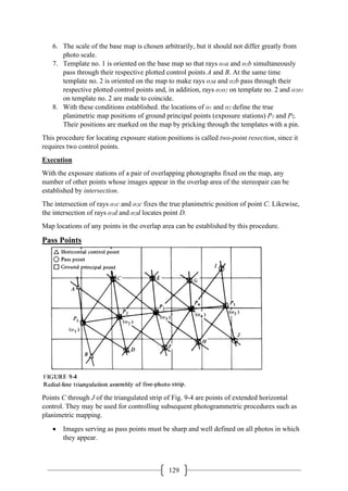 129
6. The scale of the base map is chosen arbitrarily, but it should not differ greatly from
photo scale.
7. Template no. 1 is oriented on the base map so that rays o1a and o1b simultaneously
pass through their respective plotted control points A and B. At the same time
template no. 2 is oriented on the map to make rays o2a and o2b pass through their
respective plotted control points and, in addition, rays o1o2 on template no. 2 and o2o1
on template no. 2 are made to coincide.
8. With these conditions established. the locations of o1 and o2 define the true
planimetric map positions of ground principal points (exposure stations) P1 and P2.
Their positions are marked on the map by pricking through the templates with a pin.
This procedure for locating exposure station positions is called two-point resection, since it
requires two control points.
Execution
With the exposure stations of a pair of overlapping photographs fixed on the map, any
number of other points whose images appear in the overlap area of the stereopair can be
established by intersection.
The intersection of rays o1c and o2c fixes the true planimetric position of point C. Likewise,
the intersection of rays o1d and o2d locates point D.
Map locations of any points in the overlap area can be established by this procedure.
Pass Points
Points C through J of the triangulated strip of Fig. 9-4 are points of extended horizontal
control. They may be used for controlling subsequent photogrammetric procedures such as
planimetric mapping.
• Images serving as pass points must be sharp and well defined on all photos in which
they appear.
 