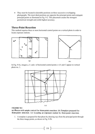 130
• They must be located in desirable positions on three successive overlapping
photographs. The most ideal positions are opposite the principal points and conjugate
principal points as illustrated in Fig. 9-2. This placement creates the strongest
geometrical strength and yields highest accuracy.
Three-Point Resection
This method requires three or more horizontal control points on a vertical photo in order to
locate exposure stations.
In Fig. 9-5a, images a, b. and c of horizontal control points A. B. and C appear in vertical
photo no. 1.
1. A template is prepared for that photo by drawing rays from the principal point through
the three image points, as shown in Fig. 9-5b.
 