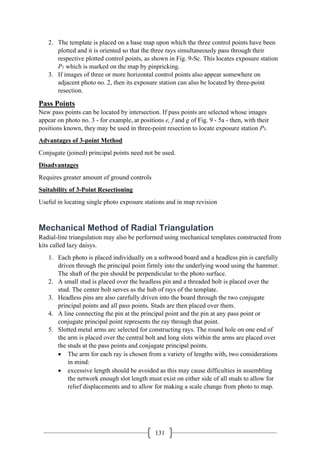 131
2. The template is placed on a base map upon which the three control points have been
plotted and it is oriented so that the three rays simultaneously pass through their
respective plotted control points, as shown in Fig. 9-Sc. This locates exposure station
P1 which is marked on the map by pinpricking.
3. If images of three or more horizontal control points also appear somewhere on
adjacent photo no. 2, then its exposure station can also be located by three-point
resection.
Pass Points
New pass points can be located by intersection. If pass points are selected whose images
appear on photo no. 3 - for example, at positions e, f and g of Fig. 9 - 5a - then, with their
positions known, they may be used in three-point resection to locate exposure station P3.
Advantages of 3-point Method
Conjugate (joined) principal points need not be used.
Disadvantages
Requires greater amount of ground controls
Suitability of 3-Point Resectioning
Useful in locating single photo exposure stations and in map revision
Mechanical Method of Radial Triangulation
Radial-line triangulation may also be performed using mechanical templates constructed from
kits called lazy daisys.
1. Each photo is placed individually on a softwood board and a headless pin is carefully
driven through the principal point firmly into the underlying wood using the hammer.
The shaft of the pin should be perpendicular to the photo surface.
2. A small stud is placed over the headless pin and a threaded bolt is placed over the
stud. The center bolt serves as the hub of rays of the template.
3. Headless pins are also carefully driven into the board through the two conjugate
principal points and all pass points. Studs are then placed over them.
4. A line connecting the pin at the principal point and the pin at any pass point or
conjugate principal point represents the ray through that point.
5. Slotted metal arms arc selected for constructing rays. The round hole on one end of
the arm is placed over the central bolt and long slots within the arms are placed over
the studs at the pass points and conjugate principal points.
• The arm for each ray is chosen from a variety of lengths with, two considerations
in mind:
• excessive length should be avoided as this may cause difficulties in assembling
the network enough slot length must exist on either side of all studs to allow for
relief displacements and to allow for making a scale change from photo to map.
 