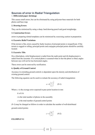 132
Sources of error in Radial Triangulation
1. Differential paper shrinkage
This causes small errors, but can be eliminated by using polyester-base materials for both
photos and base map.
2. Drawing Errors
They can be minimized by using a sharp. hard drawing pencil and good straightedge.
3. Construction Errors
errors in preparing slotted templates can be minimized by exercising caution in preparation.
4. Excessive Relief Variations
If the terrain is flat, errors caused by faulty location of principal points is insignificant. If the
terrain is rugged or rolling, principal points and conjugate principal points should be carefully
located.
5. Excessive Tilts
On a tilted photo, relief displacement is radial from the nadir point and tilt displacement is
radial from the isocenter. If a vertical photo is assumed when in fact the photo is tilted, angles
between rays will not be true horizontal angles.
These errors can be removed by rectification.
6. Quality of Ground Control
Accuracy in extending ground controls is dependent upon the density and distribution of
existing ground control.
The following equation can be used to evaluate the accuracy of radial triangulation:
1
2
t
e k
c
 
=  
 
(9-1)
Where: e is the average error expected in pass point location in mm
k is 0.16
t is the total number of photos in the assembly
c is the total number of ground control points
(9- l) may be changed as follows in order to calculate the number of well-distributed
ground control points:
2
k
c t
e
 
=  
 
(9-2)
EXAMPLE 9-1
 