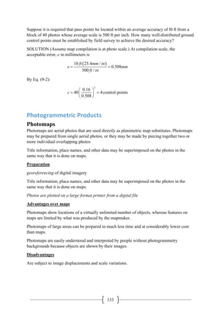 133
Suppose it is required that pass points be located within an average accuracy of l0 ft from a
block of 40 photos whose average scale is 500 ft per inch. How many well-distributed ground
control points must be established by field survey to achieve the desired accuracy?
SOLUTION (Assume map compilation is at photo scale.) At compilation scale, the
acceptable error, e in millimeters is
( )
10 25.4 /
0.508
500 /
ft mm in
e mm
ft in
= =
By Eq. (9-2):
2
0.16
40 4
0.508
c
 
=  
 
 control points
Photogrammetric Products
Photomaps
Photomaps are aerial photos that are used directly as planimetric map substitutes. Photomaps
may be prepared from single aerial photos, or they may be made by piecing together two or
more individual overlapping photos
Title information, place names, and other data may be superimposed on the photos in the
same way that it is done on maps.
Preparation
georeferencing of digital imagery
Title information, place names, and other data may be superimposed on the photos in the
same way that it is done on maps.
Photos are plotted on a large format printer from a digital file
Advantages over maps
Photomaps show locations of a virtually unlimited number of objects, whereas features on
maps are limited by what was produced by the mapmaker.
Photomaps of large areas can be prepared in much less time and at considerably lower cost
than maps.
Photomaps are easily understood and interpreted by people without photogrammetry
backgrounds because objects are shown by their images.
Disadvantages
Are subject to image displacements and scale variations.
 