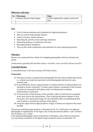 134
Differences with maps
No. Photomaps Maps
1 Features shown by their images Features depicted by symbols, points and
lines
Uses
• Used in land-use planning and in planning for engineering projects.
• They are used to study geologic features
• Used to inventory natural resources
• Recording the growth of cities and large institutions
• Monitoring progress of construction activities
• Recording property boundaries
• They are also used as planimetric map substitutes for many engineering projects
Mosaics
Mosaics are constructed from a block of overlapping photographs which are trimmed and
joined.
Aerial mosaics generally fall into three classes: controlled, semi-controlled, and uncontrolled.
Controlled Mosaics
A controlled mosaic is the most accurate of the three classes.
Preparation
(1) This type of mosaic is prepared from photographs that have been rectified and ratioed;
i.e., all prints are made into equivalent vertical photographs that have the same
nominal scale.
(2) In assembling the mosaic, image positions of common features on adjacent photos are
matched as closely as possible. To match a pair of photos, coordinates of the common
tie points are measured in both photos, and a two-dimensional coordinate
transformation is performed.
(3) To increase the overall accuracy of the assembly, a plot of control points is prepared
at the same scale as the ratioed photos. Then in piecing the photos together to form
the mosaic, the control point images are also matched to their corresponding plotted
control points to constrain the positions of the photos.
(4) Along the edges between adjacent photos, images of features are aligned to the extent
possible.
This process matching image positions is illustrated in Fig. 9-5, which shows two adjacent
photographs in superposition. In this figure, the overlap area between photos 1 and 2 contains
four tie points, a, b, c, and d.
In the separated photographs shown at the bottom of the figure, each of these tie points has
row and column coordinates in the digital image coordinate system of each photo. For
 