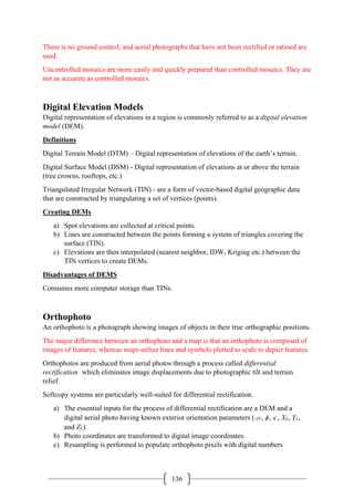 136
There is no ground control, and aerial photographs that have not been rectified or ratioed are
used.
Uncontrolled mosaics are more easily and quickly prepared than controlled mosaics. They are
not as accurate as controlled mosaics.
Digital Elevation Models
Digital representation of elevations in a region is commonly referred to as a digital elevation
model (DEM).
Definitions
Digital Terrain Model (DTM) – Digital representation of elevations of the earth’s terrain.
Digital Surface Model (DSM) - Digital representation of elevations at or above the terrain
(tree crowns, rooftops, etc.)
Triangulated Irregular Network (TIN) - are a form of vector-based digital geographic data
that are constructed by triangulating a set of vertices (points).
Creating DEMs
a) Spot elevations are collected at critical points.
b) Lines are constructed between the points forming a system of triangles covering the
surface (TIN).
c) Elevations are then interpolated (nearest neighbor, IDW, Kriging etc.) between the
TIN vertices to create DEMs.
Disadvantages of DEMS
Consumes more computer storage than TINs.
Orthophoto
An orthophoto is a photograph showing images of objects in their true orthographic positions.
The major difference between an orthophoto and a map is that an orthophoto is composed of
images of features, whereas maps utilize lines and symbols plotted to scale to depict features.
Orthophotos are produced from aerial photos through a process called differential
rectification which eliminates image displacements due to photographic tilt and terrain
relief.
Softcopy systems are particularly well-suited for differential rectification.
a) The essential inputs for the process of differential rectification are a DEM and a
digital aerial photo having known exterior orientation parameters (ω, ϕ,κ, XL, YL,
and ZL).
b) Photo coordinates are transformed to digital image coordinates.
c) Resampling is performed to populate orthophoto pixels with digital numbers
 