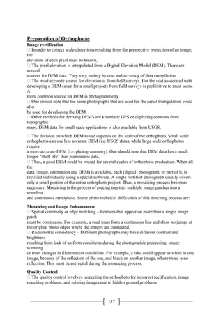 137
Preparation of Orthophotos
Image rectification
 In order to correct scale distortions resulting from the perspective projection of an image,
the
elevation of each pixel must be known.
 The pixel elevation is interpolated from a Digital Elevation Model (DEM). There are
several
sources for DEM data. They vary mainly by cost and accuracy of data compilation.
 The most accurate source for elevation is from field surveys. But the cost associated with
developing a DEM (even for a small project) from field surveys is prohibitive to most users.
A
more common source for DEM is photogrammetry.
 One should note that the same photographs that are used for the aerial triangulation could
also
be used for developing the DEM.
 Other methods for deriving DEM's are kinematic GPS or digitizing contours from
topographic
maps. DEM data for small scale applications is also available from USGS.
 The decision on which DEM to use depends on the scale of the orthophoto. Small scale
orthophotos can use less accurate DEM (i.e. USGS data), while large scale orthophotos
require
a more accurate DEM (i.e. photogrammetry). One should note that DEM data has a much
longer “shelf life” than planimetric data.
 Thus, a good DEM could be reused for several cycles of orthophoto production. When all
the
data (image, orientation and DEM) is available, each (digital) photograph, or part of it, is
rectified individually using a special software. A single rectified photograph usually covers
only a small portion of the entire orthophoto project. Thus, a mosaicing process becomes
necessary. Mosaicing is the process of piecing together multiple image patches into a
seamless
and continuous orthophoto. Some of the technical difficulties of this matching process are:
Mosaicing and Image Enhancement
 Spatial continuity or edge matching – Features that appear on more than a single image
patch
must be continuous. For example, a road must form a continuous line and show no jumps at
the original photo edges where the images are connected.
 Radiometric consistency – Different photographs may have different contrast and
brightness
resulting from lack of uniform conditions during the photographic processing, image
scanning
or from changes in illumination conditions. For example, a lake could appear as white in one
image, because of the reflection of the sun, and black on another image, where there is no
reflection. This must be corrected during the mosaicing process.
Quality Control
 The quality control involves inspecting the orthophoto for incorrect rectification, image
matching problems, and missing images due to hidden ground problems.
 