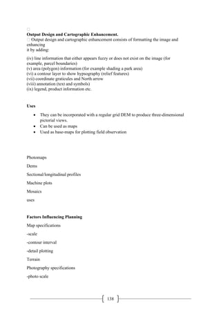 138

Output Design and Cartographic Enhancement.
 Output design and cartographic enhancement consists of formatting the image and
enhancing
it by adding:
(iv) line information that either appears fuzzy or does not exist on the image (for
example, parcel boundaries)
(v) area (polygon) information (for example shading a park area)
(vi) a contour layer to show hypsography (relief features)
(vii) coordinate graticules and North arrow
(viii) annotation (text and symbols)
(ix) legend, product information etc.
Uses
• They can be incorporated with a regular grid DEM to produce three-dimensional
pictorial views.
• Can be used as maps
• Used as base-maps for plotting field observation
Photomaps
Dems
Sectional/longitudinal profiles
Machine plots
Mosaics
uses
Factors Influencing Planning
Map specifications
-scale
-contour interval
-detail plotting
Terrain
Photography specifications
-photo scale
 