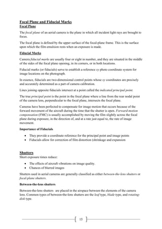 15
Focal Plane and Fiducial Marks
Focal Plane
The focal plane of an aerial camera is the plane in which all incident light rays are brought to
focus.
The focal plane is defined by the upper surface of the focal-plane frame. This is the surface
upon which the film emulsion rests when an exposure is made.
Fiducial Marks
Camera fiducial marks are usually four or eight in number, and they are situated in the middle
of the sides of the focal plane opening, in its corners, or in both locations.
Fiducial marks (or fiducials) serve to establish a reference xy photo coordinate system for
image locations on the photograph.
In essence, fiducials are two-dimensional control points whose xy coordinates are precisely
and accurately determined as a part of camera calibration.
Lines joining opposite fiducials intersect at a point called the indicated principal point.
The true principal point is the point in the focal plane where a line from the rear nodal point
of the camera lens, perpendicular to the focal plane, intersects the focal plane.
Cameras have been perfected to compensate for image motion that occurs because of the
forward movement of the aircraft during the time that the shutter is open. Forward-motion
compensation (FMC) is usually accomplished by moving the film slightly across the focal
plane during exposure, in the direction of, and at a rate just equal to, the rate of image
movement.
Importance of Fiducials
• They provide a coordinate reference for the principal point and image points
• Fiducials allow for correction of film distortion (shrinkage and expansion
Shutters
Short exposure times reduce:
• The effects of aircraft vibrations on image quality.
• Chances of blurred images
Shutters used in aerial cameras are generally classified as either between-the-lens shutters or
focal-plane shutters.
Between-the-lens shutters
Between-the-lens shutters are placed in the airspace between the elements of the camera
lens. Common types of between-the-lens shutters are the leaf type, blade type, and rotating-
disk type.
 