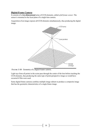 18
Digital-Frame Camera
It consists of a two-dimensional array of CCD elements, called a full-frame sensor. The
sensor is mounted in the focal plane of a single-lens camera.
Acquisition of an image exposes all CCD elements simultaneously, thus producing the digital
image.
Light rays from all points in the scene pass through the center of the lens before reaching the
CCD elements, thus producing the same type of point-perspective image as would have
occurred if film were used.
Some digital-frame cameras combine multiple image subsets to produce a composite image
that has the geometric characteristics of a single-frame image.
 