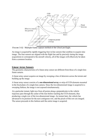 19
An image is acquired by rapidly triggering four in-line sensors that combine to acquire nine
image. The four sensors are aligned with the flight line and by precisely timing the image
acquisitions to correspond to the aircraft velocity, all of the images will effectively be taken
from a common location.
Linear Array Sensors
The geometric characteristics of a linear array sensor are different from those of a single-lens
frame camera.
A linear array sensor acquires an image by sweeping a line of detectors across the terrain and
building up the image.
A linear array sensor consists of a one-dimensional array or strip of CCD elements mounted
in the focal plane of a single-lens camera. Since the two-dimensional image is acquired in a
sweeping fashion, the image is not exposed simultaneously.
At a particular instant, light rays from all points along a perpendicular to the vehicle
trajectory pass through the center of the lens before reaching the CCD elements, thus
producing a single row of the two-dimensional image. An instant later, the vehicle has
advanced to its position for the next contiguous row, and the pixels of this row are imaged.
The sensor proceeds in this fashion until the entire image is acquired.
 