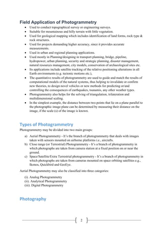 2
Field Application of Photogrammetry
• Used to conduct topographical survey or engineering surveys.
• Suitable for mountainous and hilly terrain with little vegetation.
• Used for geological mapping which includes identification of land forms, rock type &
rock structures.
• Used for projects demanding higher accuracy, since it provides accurate
measurements.
• Used in urban and regional planning applications.
• Used mostly in Planning/designing in transport planning, bridge, pipeline,
hydropower, urban planning, security and strategic planning, disaster management,
natural resources management, city models, conservation of archaeological sites etc.
• Its applications include satellite tracking of the relative positioning alterations in all
Earth environments (e.g. tectonic motions etc.),
• The quantitative results of photogrammetry are used to guide and match the results of
computational models of the natural systems, thus helping to invalidate or confirm
new theories, to design novel vehicles or new methods for predicting or/and
controlling the consequences of earthquakes, tsunamis, any other weather types.
• Photogrammetry also helps for the solving of triangulation, trilateration and
multidimensional scaling.
• In the simplest example, the distance between two points that lie on a plane parallel to
the photographic image plane can be determined by measuring their distance on the
image, if the scale (s) of the image is known.
Types of Photogrammetry
Photogrammetry may be divided into two main groups:
a) Aerial Photogrammetry - It’s the branch of photogrammetry that deals with images
taken with sensors mounted on airborne platforms i.e., aircrafts.
b) Close range (or Terrestrial) Photogrammetry - It’s a branch of photogrammetry in
which photographs are taken from camera station at a fixed position on or near the
ground.
c) Space/Satellite/Extra Terrestrial photogrammetry - It’s a branch of photogrammetry in
which photographs are taken from cameras mounted on space orbiting satellites e.g.,
Ikonos, Quickbird and GeoEye.
Aerial Photogrammetry may also be classified into three categories:
(i). Analog Photogrammetry
(ii). Analytical Photogrammetry
(iii). Digital Photogrammetry
Photography
 