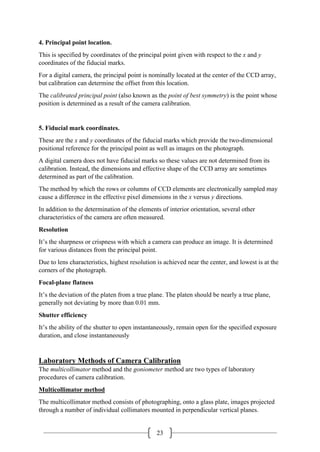 23
4. Principal point location.
This is specified by coordinates of the principal point given with respect to the x and y
coordinates of the fiducial marks.
For a digital camera, the principal point is nominally located at the center of the CCD array,
but calibration can determine the offset from this location.
The calibrated principal point (also known as the point of best symmetry) is the point whose
position is determined as a result of the camera calibration.
5. Fiducial mark coordinates.
These are the x and y coordinates of the fiducial marks which provide the two-dimensional
positional reference for the principal point as well as images on the photograph.
A digital camera does not have fiducial marks so these values are not determined from its
calibration. Instead, the dimensions and effective shape of the CCD array are sometimes
determined as part of the calibration.
The method by which the rows or columns of CCD elements are electronically sampled may
cause a difference in the effective pixel dimensions in the x versus y directions.
In addition to the determination of the elements of interior orientation, several other
characteristics of the camera are often measured.
Resolution
It’s the sharpness or crispness with which a camera can produce an image. It is determined
for various distances from the principal point.
Due to lens characteristics, highest resolution is achieved near the center, and lowest is at the
corners of the photograph.
Focal-plane flatness
It’s the deviation of the platen from a true plane. The platen should be nearly a true plane,
generally not deviating by more than 0.01 mm.
Shutter efficiency
It’s the ability of the shutter to open instantaneously, remain open for the specified exposure
duration, and close instantaneously
Laboratory Methods of Camera Calibration
The multicollimator method and the goniometer method are two types of laboratory
procedures of camera calibration.
Multicollimator method
The multicollimator method consists of photographing, onto a glass plate, images projected
through a number of individual collimators mounted in perpendicular vertical planes.
 