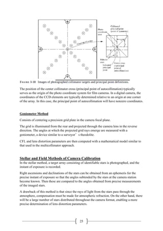 25
The position of the center collimator cross (principal point of autocollimation) typically
serves as the origin of the photo coordinate system for film cameras. In a digital camera, the
coordinates of the CCD elements are typically determined relative to an origin at one corner
of the array. In this case, the principal point of autocollimation will have nonzero coordinates.
Goniometer Method
Consists of centering a precision grid plate in the camera focal plane.
The grid is illuminated from the rear and projected through the camera lens in the reverse
direction. The angles at which the projected grid rays emerge are measured with a
goniometer, a device similar to a surveyor’s theodolite.
CFL and lens distortion parameters are then computed with a mathematical model similar to
that used in the multicollimator approach.
Stellar and Field Methods of Camera Calibration
In the stellar method, a target array consisting of identifiable stars is photographed, and the
instant of exposure is recorded.
Right ascensions and declinations of the stars can be obtained from an ephemeris for the
precise instant of exposure so that the angles subtended by the stars at the camera station
become known. Then these are compared to the angles obtained from precise measurements
of the imaged stars.
A drawback of this method is that since the rays of light from the stars pass through the
atmosphere, compensation must be made for atmospheric refraction. On the other hand, there
will be a large number of stars distributed throughout the camera format, enabling a more
precise determination of lens distortion parameters.
 