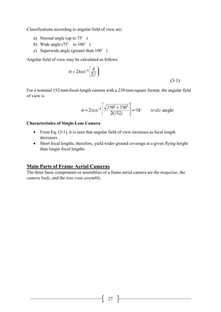 27
Classifications according to angular field of view are:
a) Normal angle (up to 75°)
b) Wide angle (75° to 100°)
c) Superwide angle (greater than 100°)
Angular field of view may be calculated as follows
For a nominal 152-mm-focal-length camera with a 230-mm-square format, the angular field
of view is
Characteristics of Single-Lens Camera
• From Eq. (3-1), it is seen that angular field of view increases as focal length
decreases.
• Short focal lengths, therefore, yield wider ground coverage at a given flying height
than longer focal lengths.
Main Parts of Frame Aerial Cameras
The three basic components or assemblies of a frame aerial camera are the magazine, the
camera body, and the lens cone assembly.
 