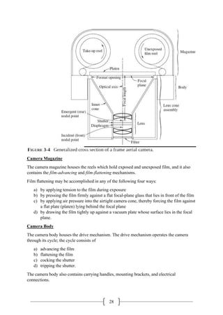 28
Camera Magazine
The camera magazine houses the reels which hold exposed and unexposed film, and it also
contains the film-advancing and film-flattening mechanisms.
Film flattening may be accomplished in any of the following four ways:
a) by applying tension to the film during exposure
b) by pressing the film firmly against a flat focal-plane glass that lies in front of the film
c) by applying air pressure into the airtight camera cone, thereby forcing the film against
a flat plate (platen) lying behind the focal plane
d) by drawing the film tightly up against a vacuum plate whose surface lies in the focal
plane.
Camera Body
The camera body houses the drive mechanism. The drive mechanism operates the camera
through its cycle; the cycle consists of
a) advancing the film
b) flattening the film
c) cocking the shutter
d) tripping the shutter.
The camera body also contains carrying handles, mounting brackets, and electrical
connections.
 