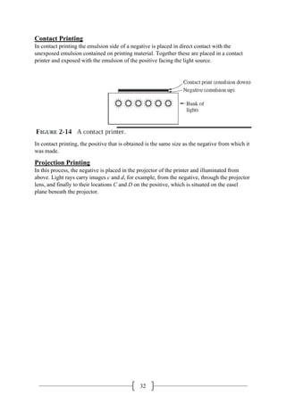 32
Contact Printing
In contact printing the emulsion side of a negative is placed in direct contact with the
unexposed emulsion contained on printing material. Together these are placed in a contact
printer and exposed with the emulsion of the positive facing the light source.
In contact printing, the positive that is obtained is the same size as the negative from which it
was made.
Projection Printing
In this process, the negative is placed in the projector of the printer and illuminated from
above. Light rays carry images c and d, for example, from the negative, through the projector
lens, and finally to their locations C and D on the positive, which is situated on the easel
plane beneath the projector.
 