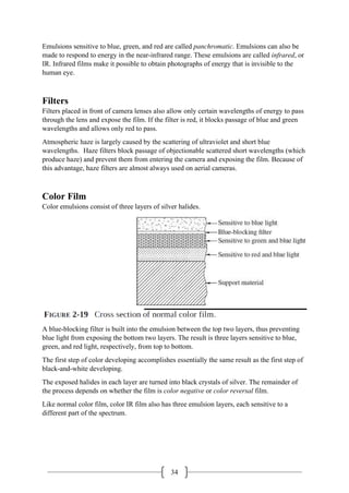 34
Emulsions sensitive to blue, green, and red are called panchromatic. Emulsions can also be
made to respond to energy in the near-infrared range. These emulsions are called infrared, or
IR. Infrared films make it possible to obtain photographs of energy that is invisible to the
human eye.
Filters
Filters placed in front of camera lenses also allow only certain wavelengths of energy to pass
through the lens and expose the film. If the filter is red, it blocks passage of blue and green
wavelengths and allows only red to pass.
Atmospheric haze is largely caused by the scattering of ultraviolet and short blue
wavelengths. Haze filters block passage of objectionable scattered short wavelengths (which
produce haze) and prevent them from entering the camera and exposing the film. Because of
this advantage, haze filters are almost always used on aerial cameras.
Color Film
Color emulsions consist of three layers of silver halides.
A blue-blocking filter is built into the emulsion between the top two layers, thus preventing
blue light from exposing the bottom two layers. The result is three layers sensitive to blue,
green, and red light, respectively, from top to bottom.
The first step of color developing accomplishes essentially the same result as the first step of
black-and-white developing.
The exposed halides in each layer are turned into black crystals of silver. The remainder of
the process depends on whether the film is color negative or color reversal film.
Like normal color film, color IR film also has three emulsion layers, each sensitive to a
different part of the spectrum.
 