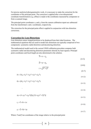 38
For precise analytical photogrammetric work, it is necessary to make the correction for the
coordinates of the principal point. The correction is applied after a two-dimensional
coordinate transformation (e.g. affine) is made to the coordinates measured by comparator or
from a scanned image.
The principal point coordinates xp and yp from the camera calibration report are subtracted
from the transformed x and y coordinates, respectively.
The correction for the principal point offset is applied in conjunction with lens distortion
corrections.
Correction for Lens Distortions
Lens distortion causes imaged positions to be displaced from their ideal locations. The
mathematical equations that are used to model lens distortions are typically comprised of two
components: symmetric radial distortion and decentering distortion.
The mathematical model used in the current USGS calibration procedure computes both
symmetric radial and decentering distortion parameters directly by least squares. Principal
point coordinates and focal length are also determined in the solution.
-
Where: ͞x and ͞y are coordinates of the image relative to the principal point
 