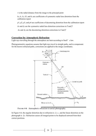 39
r is the radial distance from the image to the principal point
k0, k1, k2, k3, and k4 are coefficients of symmetric radial lens distortion from the
calibration report
p1, p2, p3, and p4 are coefficients of decentering distortion from the calibration report
δx and δy are the symmetric radial lens distortion corrections to ͞x and ͞y
Δx and Δy are the decentering distortion corrections to ͞x and ͞y
Correction for Atmospheric Refraction
Light rays travelling through the atmosphere are bent according to Snell’s law.
Photogrammetric equations assume that light rays travel in straight paths, and to compensate
for the known refracted paths, corrections are applied to the image coordinates.
In Figure 4-6, the angular distortion due to refraction is Δα, and the linear distortion on the
photograph is Δr. Refraction causes all imaged points to be displaced outward from their
correct positions.
 