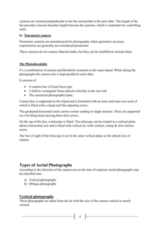 4
cameras are oriented perpendicular to the bar and parallel with each other. The length of the
bar provides a known baseline length between the cameras, which is important for controlling
scale.
b) Non-metric camera
Nonmetric cameras are manufactured for photography where geometric accuracy
requirements are generally not considered paramount.
These cameras do not contain fiducial marks, but they can be modified to include them.
The Phototheodolite
It’s a combination of camera and theodolite mounted on the same tripod. While taking the
photographs the camera axis is kept parallel to each other.
It consists of:
• A camera box of fixed focus type
• A hollow rectangular frame placed vertically to the rear side
• The sensitized photographic plate.
Camera box is supported on the tripod and is furnished with an inner and outer axis each of
which is fitted with a clamp and fine adjusting screw.
The graduated horizontal circle carries vernier reading to single minutes. These are supported
on a levelling head carrying three foot screws.
On the top of the box, a telescope is fitted. The telescope can be rotated in a vertical plane
about a horizontal axis and is fitted with vertical arc with verniers, clamp & slow motion
screw.
The line of sight of the telescope is set in the same vertical plane as the optical axis of
camera.
Types of Aerial Photographs
According to the direction of the camera axis at the time of exposure aerial photographs may
be classified into:
a) Vertical photographs
b) Oblique photographs
Vertical photographs
These photographs are taken from the air with the axis of the camera vertical or nearly
vertical.
 