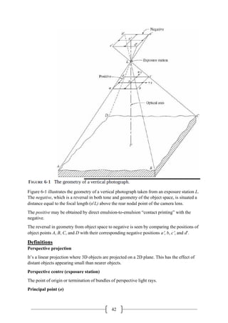 42
Figure 6-1 illustrates the geometry of a vertical photograph taken from an exposure station L.
The negative, which is a reversal in both tone and geometry of the object space, is situated a
distance equal to the focal length (o′L) above the rear nodal point of the camera lens.
The positive may be obtained by direct emulsion-to-emulsion “contact printing” with the
negative.
The reversal in geometry from object space to negative is seen by comparing the positions of
object points A, B, C, and D with their corresponding negative positions a′, b, c′, and d′.
Definitions
Perspective projection
It’s a linear projection where 3D objects are projected on a 2D plane. This has the effect of
distant objects appearing small than nearer objects.
Perspective centre (exposure station)
The point of origin or termination of bundles of perspective light rays.
Principal point (o)
 