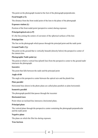 43
The point on the photograph located at the foot of the photograph perpendicular.
Focal length (o′L)
The distance from the front nodal point of the lens to the plane of the photograph
Exposure station (L)
Position of the front nodal point (perspective center) during exposure
Principal/optical axis (o′P)
It’s the line joining the centers of curvature of the spherical surfaces of the lens
Principal line
The line on the photograph which passes through the principal point and the nadir point
Ground Nadir (Ng)
The point on the ground that is vertically beneath (directly below) the perspective center of
the camera lens.
Photographic Nadir point (n)
The point at which a vertical line (plumb line) from the perspective center to the ground nadir
intersects the photograph.
Isocentre
The point that falls between the nadir and the principal point
Angle of tilt
The angle at the perspective center between the optical axis and the plumb line
Plate parallel
Horizontal lines drawn in the photo plane are called plate parallels or plate horizontals
Isometric parallel
The photograph parallel that passes through the isocenter
Horizontal trace
Point where an inclined line intersects a horizontal plane.
Principal plane
The vertical plane through the perspective center containing the photograph perpendicular
and the nadir point
Negative plane
The plane on which the film lies during exposure.
True horizon
 