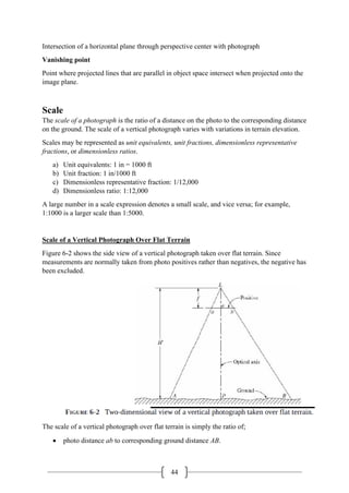44
Intersection of a horizontal plane through perspective center with photograph
Vanishing point
Point where projected lines that are parallel in object space intersect when projected onto the
image plane.
Scale
The scale of a photograph is the ratio of a distance on the photo to the corresponding distance
on the ground. The scale of a vertical photograph varies with variations in terrain elevation.
Scales may be represented as unit equivalents, unit fractions, dimensionless representative
fractions, or dimensionless ratios.
a) Unit equivalents: 1 in = 1000 ft
b) Unit fraction: 1 in/1000 ft
c) Dimensionless representative fraction: 1/12,000
d) Dimensionless ratio: 1:12,000
A large number in a scale expression denotes a small scale, and vice versa; for example,
1:1000 is a larger scale than 1:5000.
Scale of a Vertical Photograph Over Flat Terrain
Figure 6-2 shows the side view of a vertical photograph taken over flat terrain. Since
measurements are normally taken from photo positives rather than negatives, the negative has
been excluded.
The scale of a vertical photograph over flat terrain is simply the ratio of;
• photo distance ab to corresponding ground distance AB.
 