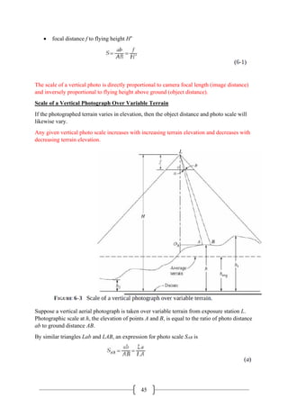 45
• focal distance f to flying height H′
The scale of a vertical photo is directly proportional to camera focal length (image distance)
and inversely proportional to flying height above ground (object distance).
Scale of a Vertical Photograph Over Variable Terrain
If the photographed terrain varies in elevation, then the object distance and photo scale will
likewise vary.
Any given vertical photo scale increases with increasing terrain elevation and decreases with
decreasing terrain elevation.
Suppose a vertical aerial photograph is taken over variable terrain from exposure station L.
Photographic scale at h, the elevation of points A and B, is equal to the ratio of photo distance
ab to ground distance AB.
By similar triangles Lab and LAB, an expression for photo scale SAB is
 