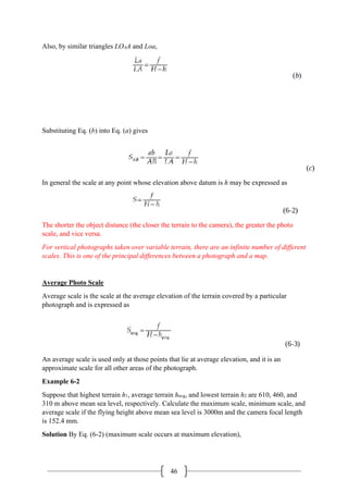 46
Also, by similar triangles LOAA and Loa,
Substituting Eq. (b) into Eq. (a) gives
In general the scale at any point whose elevation above datum is h may be expressed as
The shorter the object distance (the closer the terrain to the camera), the greater the photo
scale, and vice versa.
For vertical photographs taken over variable terrain, there are an infinite number of different
scales. This is one of the principal differences between a photograph and a map.
Average Photo Scale
Average scale is the scale at the average elevation of the terrain covered by a particular
photograph and is expressed as
An average scale is used only at those points that lie at average elevation, and it is an
approximate scale for all other areas of the photograph.
Example 6-2
Suppose that highest terrain h1, average terrain havg, and lowest terrain h2 are 610, 460, and
310 m above mean sea level, respectively. Calculate the maximum scale, minimum scale, and
average scale if the flying height above mean sea level is 3000m and the camera focal length
is 152.4 mm.
Solution By Eq. (6-2) (maximum scale occurs at maximum elevation),
 