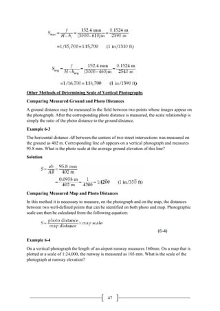 47
Other Methods of Determining Scale of Vertical Photographs
Comparing Measured Ground and Photo Distances
A ground distance may be measured in the field between two points whose images appear on
the photograph. After the corresponding photo distance is measured, the scale relationship is
simply the ratio of the photo distance to the ground distance.
Example 6-3
The horizontal distance AB between the centers of two street intersections was measured on
the ground as 402 m. Corresponding line ab appears on a vertical photograph and measures
95.8 mm. What is the photo scale at the average ground elevation of this line?
Solution
Comparing Measured Map and Photo Distances
In this method it is necessary to measure, on the photograph and on the map, the distances
between two well-defined points that can be identified on both photo and map. Photographic
scale can then be calculated from the following equation:
Example 6-4
On a vertical photograph the length of an airport runway measures 160mm. On a map that is
plotted at a scale of 1:24,000, the runway is measured as 103 mm. What is the scale of the
photograph at runway elevation?
 