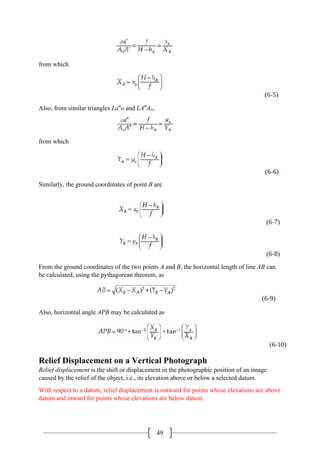 49
from which
Also, from similar triangles La′′o and LA′′Ao,
from which
Similarly, the ground coordinates of point B are
From the ground coordinates of the two points A and B, the horizontal length of line AB can
be calculated, using the pythagorean theorem, as
Also, horizontal angle APB may be calculated as
Relief Displacement on a Vertical Photograph
Relief displacement is the shift or displacement in the photographic position of an image
caused by the relief of the object, i.e., its elevation above or below a selected datum.
With respect to a datum, relief displacement is outward for points whose elevations are above
datum and inward for points whose elevations are below datum.
 