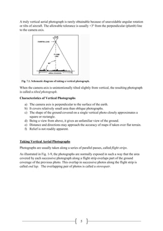 5
A truly vertical aerial photograph is rarely obtainable because of unavoidable angular rotation
or tilts of aircraft. The allowable tolerance is usually +3o
from the perpendicular (plumb) line
to the camera axis.
When the camera axis is unintentionally tilted slightly from vertical, the resulting photograph
is called a tilted photograph.
Characteristics of Vertical Photographs
a) The camera axis is perpendicular to the surface of the earth.
b) It covers relatively small area than oblique photographs.
c) The shape of the ground covered on a single vertical photo closely approximates a
square or rectangle.
d) Being a view from above, it gives an unfamiliar view of the ground.
e) Distance and directions may approach the accuracy of maps if taken over flat terrain.
f) Relief is not readily apparent.
Taking Vertical Aerial Photographs
Photographs are usually taken along a series of parallel passes, called flight strips.
As illustrated in Fig. 1-9, the photographs are normally exposed in such a way that the area
covered by each successive photograph along a flight strip overlaps part of the ground
coverage of the previous photo. This overlap in successive photos along the flight strip is
called end lap. The overlapping pair of photos is called a stereopair.
 