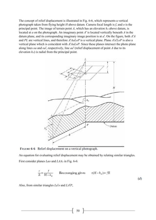 50
The concept of relief displacement is illustrated in Fig. 6-6, which represents a vertical
photograph taken from flying height H above datum. Camera focal length is f, and o is the
principal point. The image of terrain point A, which has an elevation hA above datum, is
located at a on the photograph. An imaginary point A′ is located vertically beneath A in the
datum plane, and its corresponding imaginary image position is at a′. On the figure, both A′A
and PL are vertical lines, and therefore A′AaLoP is a vertical plane. Plane A′a′LoP is also a
vertical plane which is coincident with A′AaLoP. Since these planes intersect the photo plane
along lines oa and oa′, respectively, line aa′ (relief displacement of point A due to its
elevation hA) is radial from the principal point.
An equation for evaluating relief displacement may be obtained by relating similar triangles.
First consider planes Lao and LAAo in Fig. 6-6:
Also, from similar triangles La′o and LA′P,
 