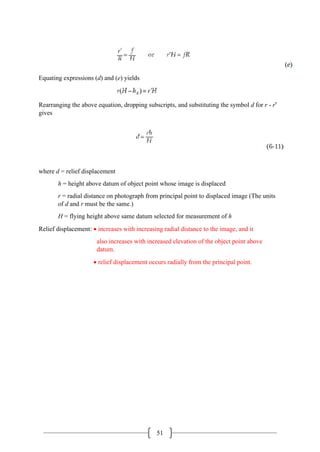 51
Equating expressions (d) and (e) yields
Rearranging the above equation, dropping subscripts, and substituting the symbol d for r - r′
gives
where d = relief displacement
h = height above datum of object point whose image is displaced
r = radial distance on photograph from principal point to displaced image (The units
of d and r must be the same.)
H = flying height above same datum selected for measurement of h
Relief displacement: • increases with increasing radial distance to the image, and it
also increases with increased elevation of the object point above
datum.
• relief displacement occurs radially from the principal point.
 