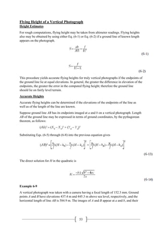 53
Flying Height of a Vertical Photograph
Height Estimates
For rough computations, flying height may be taken from altimeter readings. Flying heights
also may be obtained by using either Eq. (6-1) or Eq. (6-2) if a ground line of known length
appears on the photograph.
This procedure yields accurate flying heights for truly vertical photographs if the endpoints of
the ground line lie at equal elevations. In general, the greater the difference in elevation of the
endpoints, the greater the error in the computed flying height; therefore the ground line
should lie on fairly level terrain.
Accurate Heights
Accurate flying heights can be determined if the elevations of the endpoints of the line as
well as of the length of the line are known.
Suppose ground line AB has its endpoints imaged at a and b on a vertical photograph. Length
AB of the ground line may be expressed in terms of ground coordinates, by the pythagorean
theorem, as follows:
Substituting Eqs. (6-5) through (6-8) into the previous equation gives
The direct solution for H in the quadratic is
Example 6-9
A vertical photograph was taken with a camera having a focal length of 152.3 mm. Ground
points A and B have elevations 437.4 m and 445.3 m above sea level, respectively, and the
horizontal length of line AB is 584.9 m. The images of A and B appear at a and b, and their
 